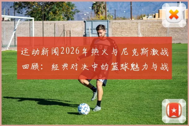 运动新闻2026年热火与尼克斯激战回顾：经典对决中的篮球魅力与战术博弈