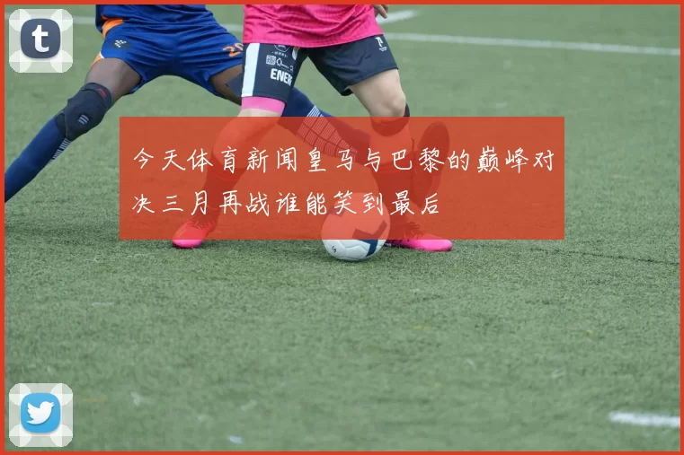 今天体育新闻皇马与巴黎的巅峰对决三月再战谁能笑到最后
