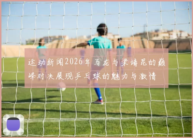 运动新闻2026年马龙与梁靖昆的巅峰对决展现乒乓球的魅力与激情