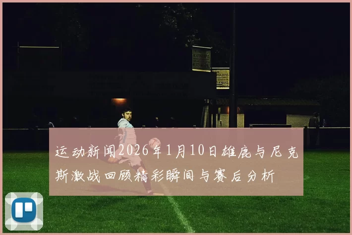 运动新闻2026年1月10日雄鹿与尼克斯激战回顾精彩瞬间与赛后分析