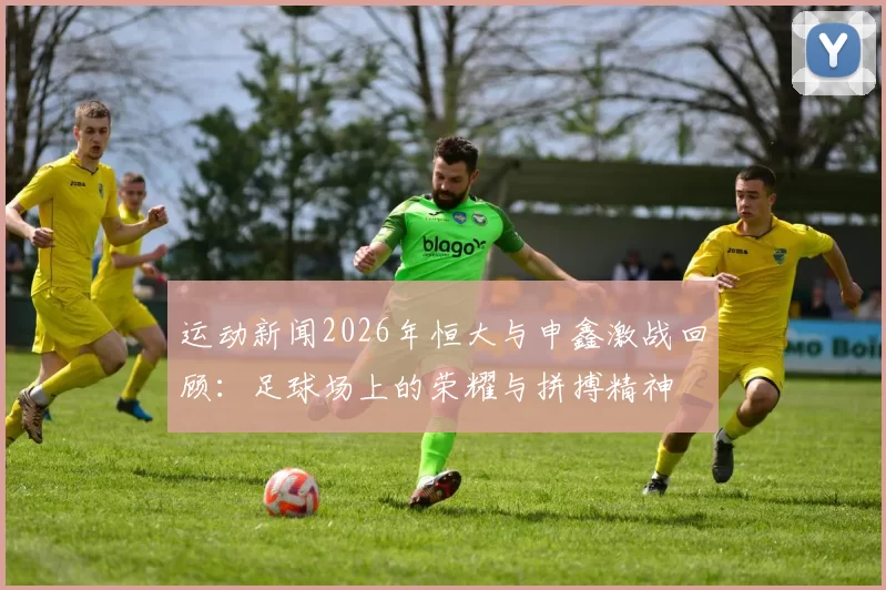 运动新闻2026年恒大与申鑫激战回顾：足球场上的荣耀与拼搏精神