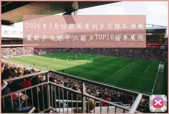 2026年3月份新闻深圳乒乓球队领跑最新乒乓球个人能力TOP10榜单展现实力与潜力