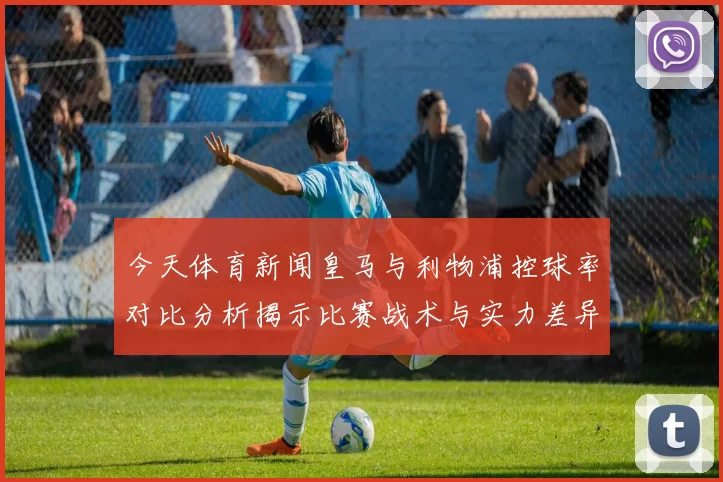 今天体育新闻皇马与利物浦控球率对比分析揭示比赛战术与实力差异