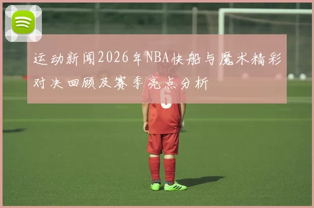 运动新闻2026年NBA快船与魔术精彩对决回顾及赛季亮点分析