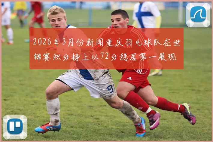 2026年3月份新闻重庆羽毛球队在世锦赛积分榜上以72分稳居第一展现强劲实力