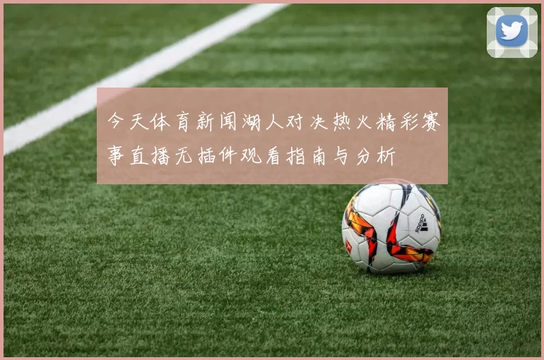 今天体育新闻湖人对决热火精彩赛事直播无插件观看指南与分析